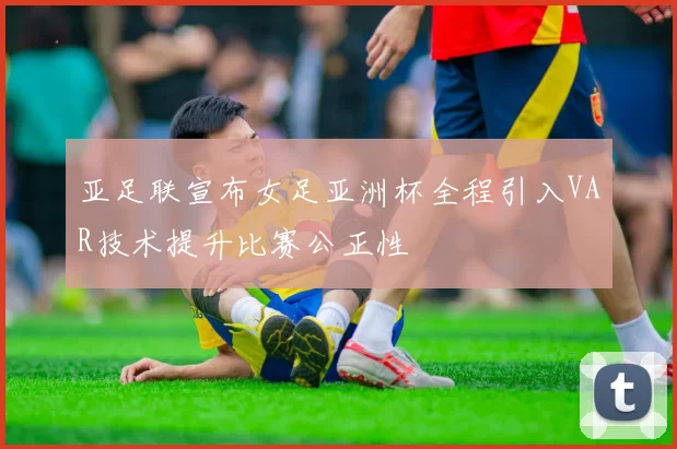亚足联宣布女足亚洲杯全程引入VAR技术提升比赛公正性