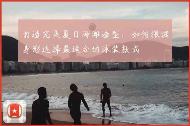 打造完美夏日海滩造型，如何根据身形选择最适合的泳装款式