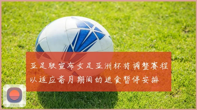 亚足联宣布女足亚洲杯将调整赛程以适应斋月期间的进食暂停安排