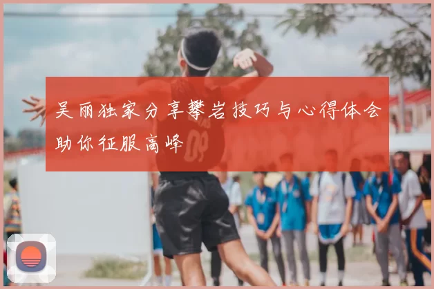 吴丽独家分享攀岩技巧与心得体会助你征服高峰