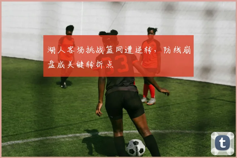 湖人客场挑战篮网遭逆转，防线崩盘成关键转折点