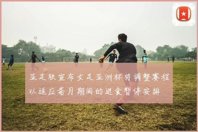 亚足联宣布女足亚洲杯将调整赛程以适应斋月期间的进食暂停安排