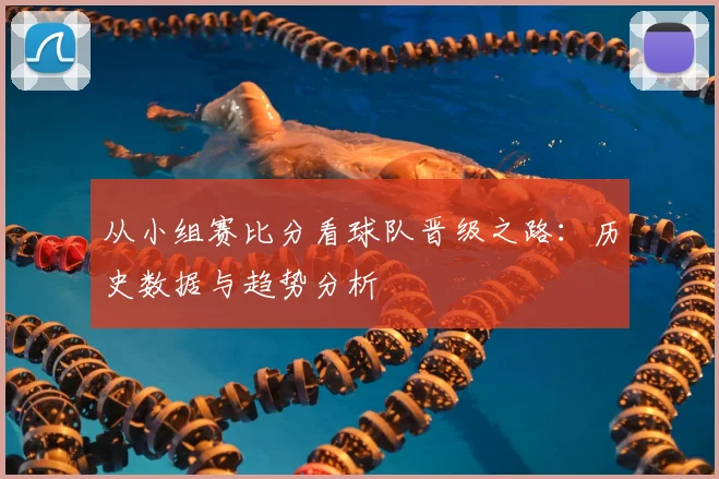 从小组赛比分看球队晋级之路：历史数据与趋势分析