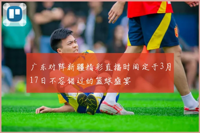 广东对阵新疆精彩直播时间定于3月17日不容错过的篮球盛宴
