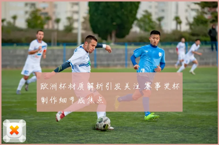 欧洲杯材质解析引发关注 赛事奖杯制作细节成焦点