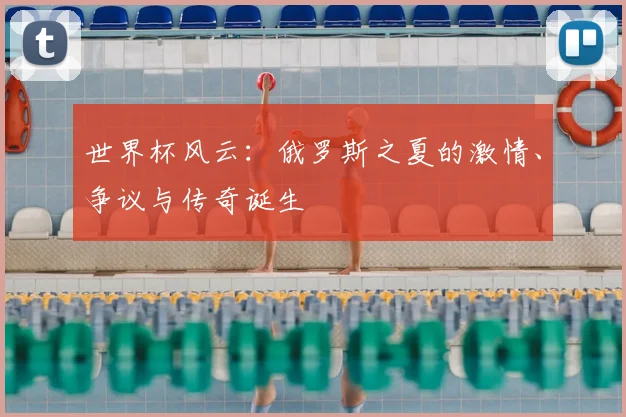 世界杯风云：俄罗斯之夏的激情、争议与传奇诞生
