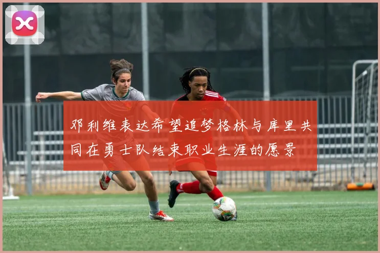 邓利维表达希望追梦格林与库里共同在勇士队结束职业生涯的愿景