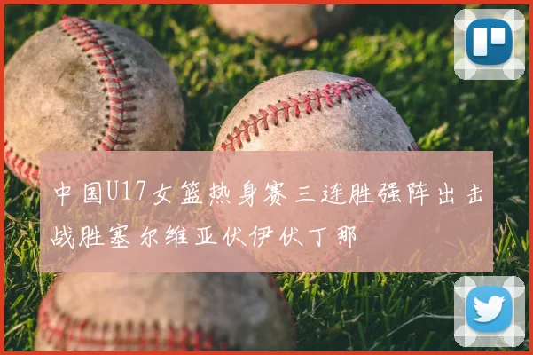 中国U17女篮热身赛三连胜强阵出击战胜塞尔维亚伏伊伏丁那
