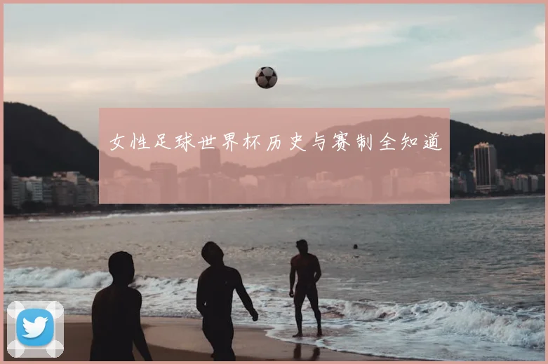 女性足球世界杯历史与赛制全知道