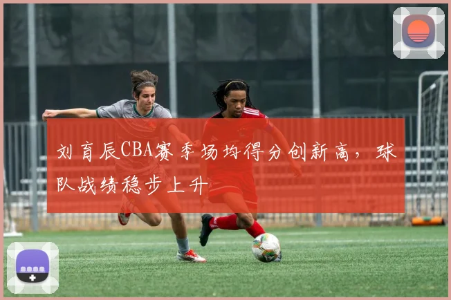 刘育辰CBA赛季场均得分创新高，球队战绩稳步上升