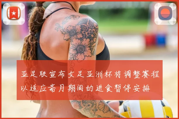 亚足联宣布女足亚洲杯将调整赛程以适应斋月期间的进食暂停安排