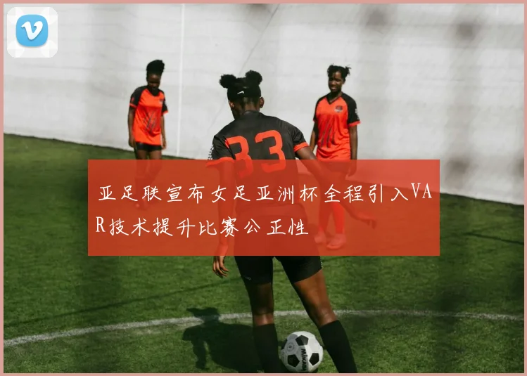 亚足联宣布女足亚洲杯全程引入VAR技术提升比赛公正性