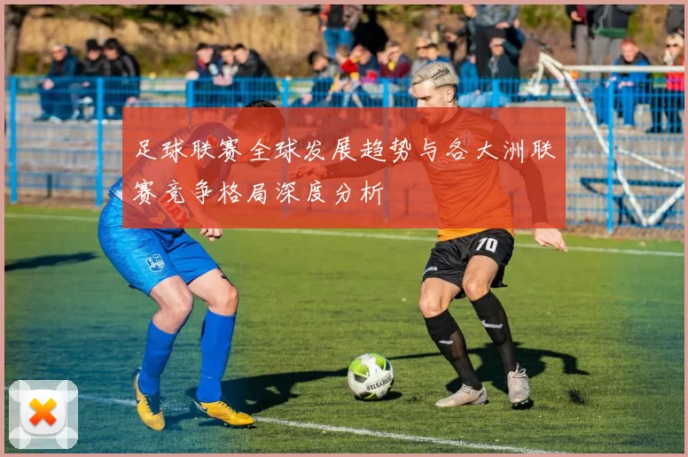 足球联赛全球发展趋势与各大洲联赛竞争格局深度分析