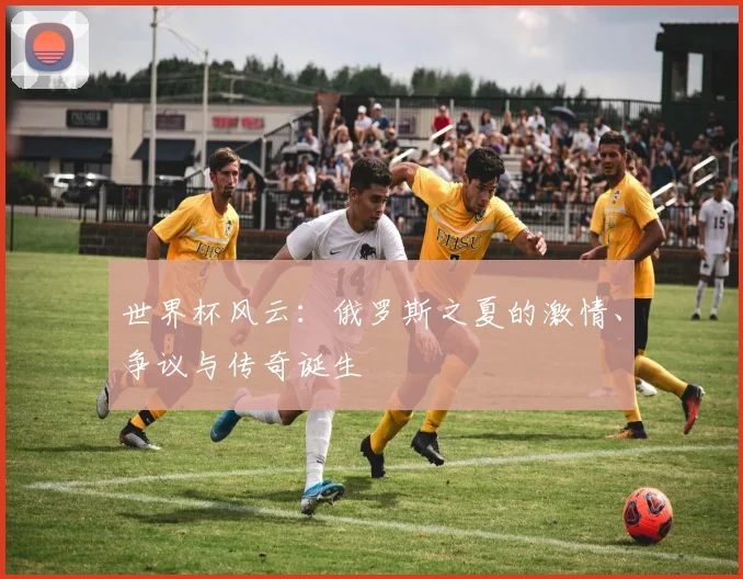 世界杯风云:俄罗斯之夏的激情、争议与传奇诞生