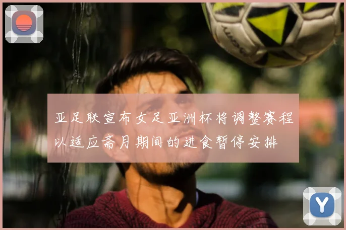 亚足联宣布女足亚洲杯将调整赛程以适应斋月期间的进食暂停安排