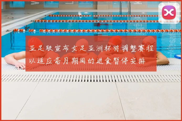 亚足联宣布女足亚洲杯将调整赛程以适应斋月期间的进食暂停安排