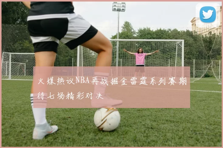 火媒热议NBA再战掘金雷霆系列赛期待七场精彩对决