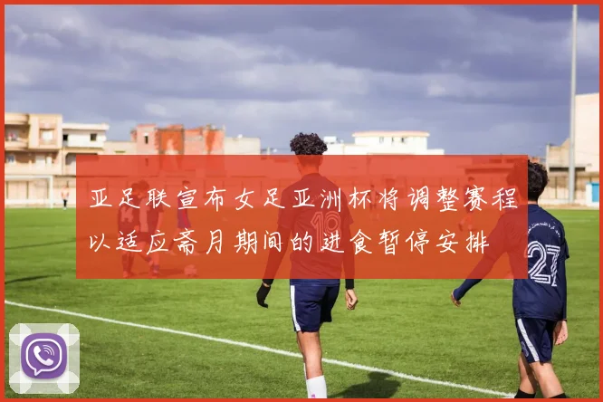 亚足联宣布女足亚洲杯将调整赛程以适应斋月期间的进食暂停安排