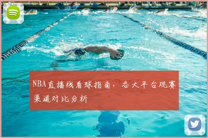 NBA直播线看球指南，各大平台观赛渠道对比分析