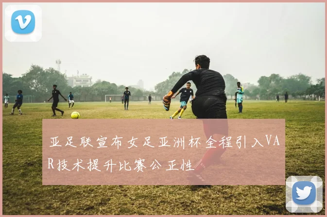 亚足联宣布女足亚洲杯全程引入VAR技术提升比赛公正性