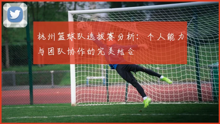 杭州篮球队选拔赛分析：个人能力与团队协作的完美结合