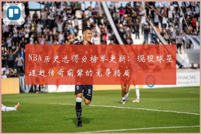 NBA历史总得分榜单更新：现役球星追赶传奇前辈的竞争格局