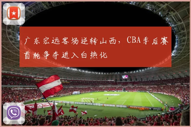 广东宏远客场逆转山西，CBA季后赛首轮争夺进入白热化