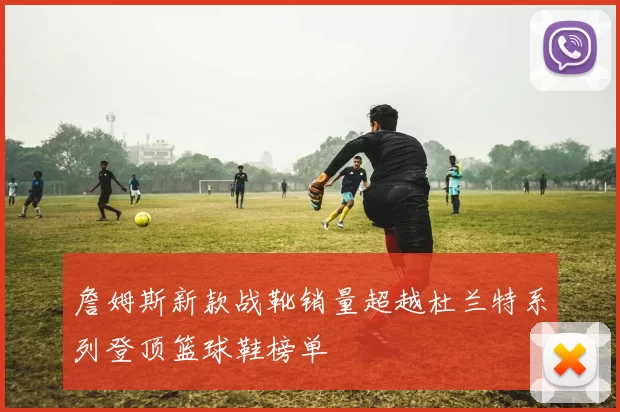詹姆斯新款战靴销量超越杜兰特系列登顶篮球鞋榜单