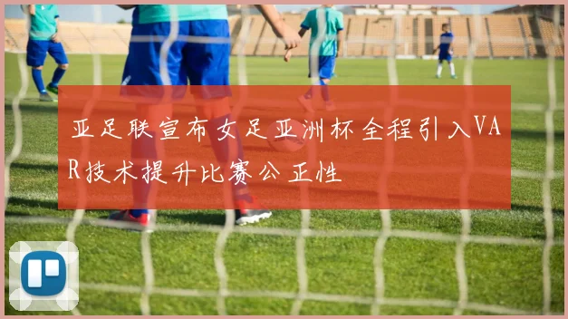 亚足联宣布女足亚洲杯全程引入VAR技术提升比赛公正性