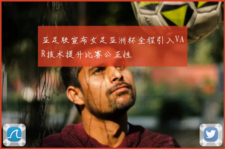 亚足联宣布女足亚洲杯全程引入VAR技术提升比赛公正性