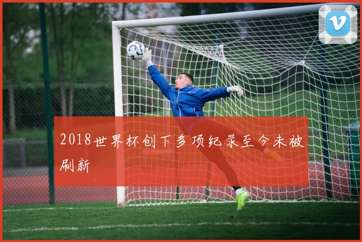 2018世界杯创下多项纪录至今未被刷新