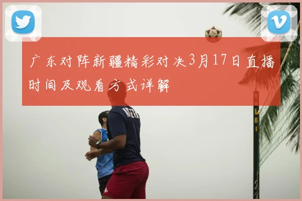 广东对阵新疆精彩对决3月17日直播时间及观看方式详解