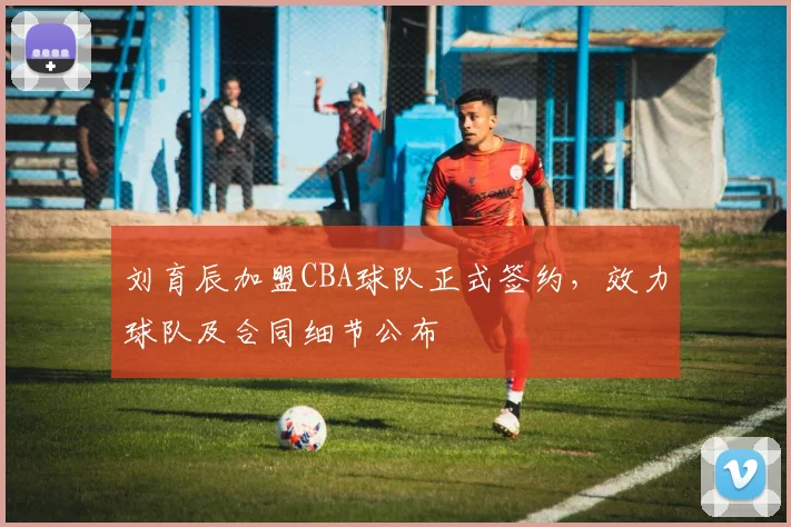 刘育辰加盟CBA球队正式签约,效力球队及合同细节公布