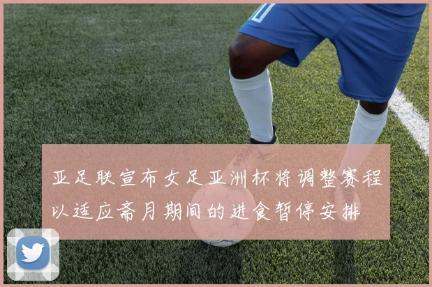 亚足联宣布女足亚洲杯将调整赛程以适应斋月期间的进食暂停安排