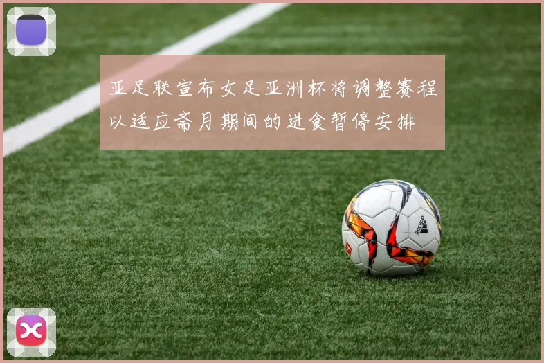 亚足联宣布女足亚洲杯将调整赛程以适应斋月期间的进食暂停安排