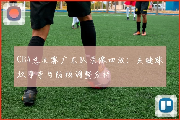 CBA总决赛广东队录像回放：关键球权争夺与防线调整分析