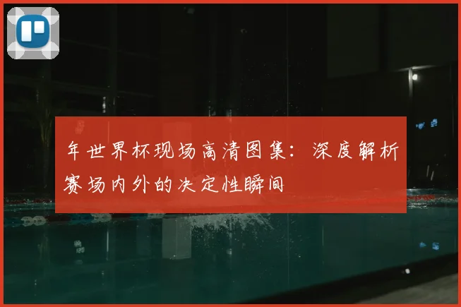 年世界杯现场高清图集:深度解析赛场内外的决定性瞬间