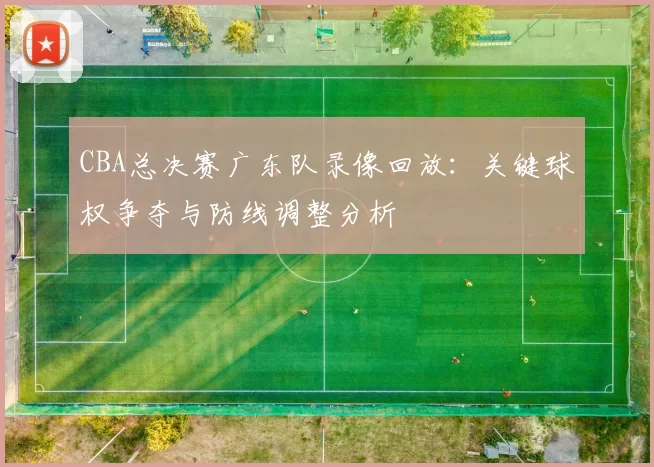 CBA总决赛广东队录像回放：关键球权争夺与防线调整分析