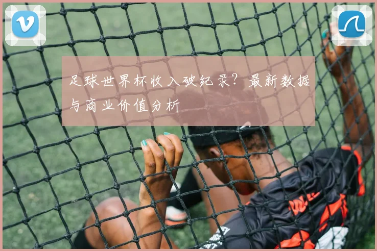 足球世界杯收入破纪录？最新数据与商业价值分析