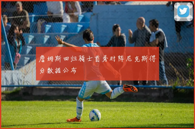 詹姆斯回归骑士首秀对阵尼克斯得分数据公布