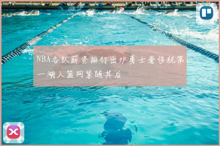 NBA各队薪资排行出炉勇士奢侈税第一湖人篮网紧随其后