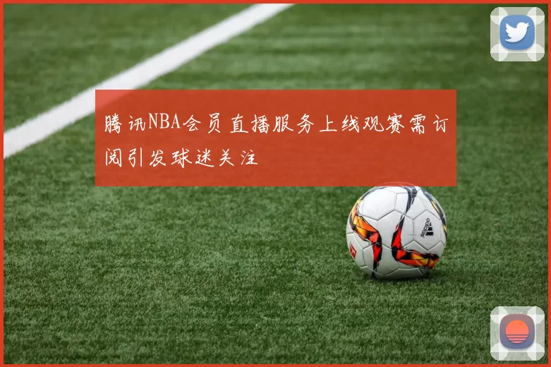 腾讯NBA会员直播服务上线观赛需订阅引发球迷关注
