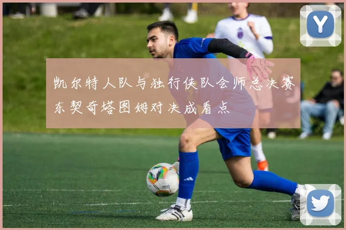 凯尔特人队与独行侠队会师总决赛东契奇塔图姆对决成看点