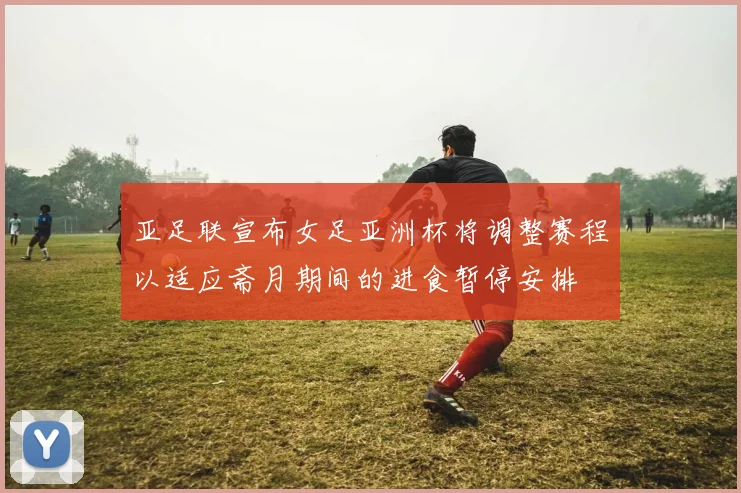 亚足联宣布女足亚洲杯将调整赛程以适应斋月期间的进食暂停安排