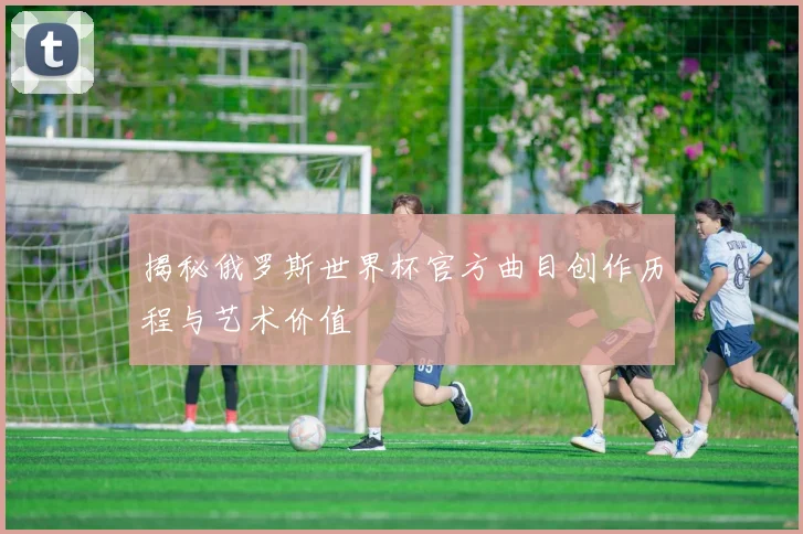 揭秘俄罗斯世界杯官方曲目创作历程与艺术价值