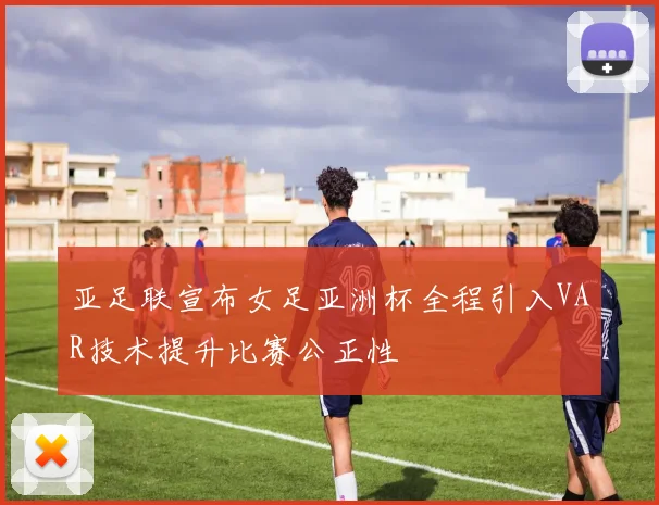 亚足联宣布女足亚洲杯全程引入VAR技术提升比赛公正性