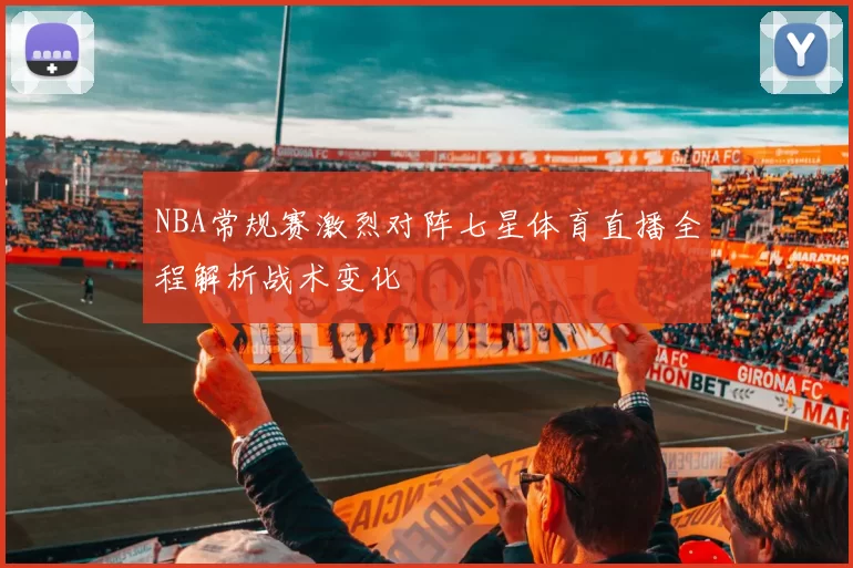 NBA常规赛激烈对阵七星体育直播全程解析战术变化