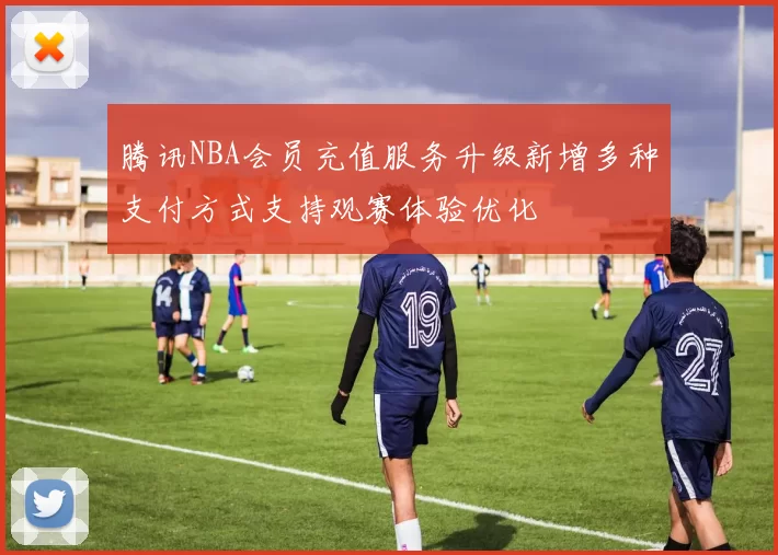 腾讯NBA会员充值服务升级新增多种支付方式支持观赛体验优化