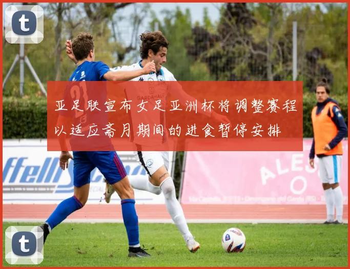 亚足联宣布女足亚洲杯将调整赛程以适应斋月期间的进食暂停安排
