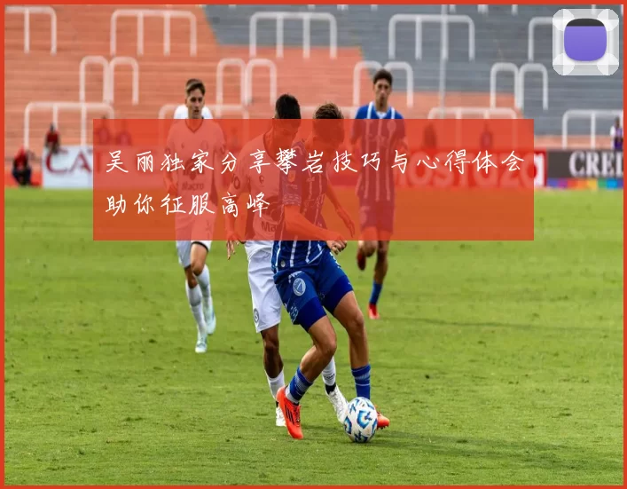吴丽独家分享攀岩技巧与心得体会助你征服高峰